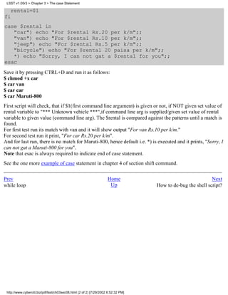 LSST v1.05r3 > Chapter 3 > The case Statement

   rental=$1
fi
case $rental in
   "car") echo "For $rental Rs.20 per k/m";;
   "van") echo "For $rental Rs.10 per k/m";;
   "jeep") echo "For $rental Rs.5 per k/m";;
   "bicycle") echo "For $rental 20 paisa per k/m";;
   *) echo "Sorry, I can not gat a $rental for you";;
esac
Save it by pressing CTRL+D and run it as follows:
$ chmod +x car
$ car van
$ car car
$ car Maruti-800
First script will check, that if $1(first command line argument) is given or not, if NOT given set value of
rental variable to "*** Unknown vehicle ***",if command line arg is supplied/given set value of rental
variable to given value (command line arg). The $rental is compared against the patterns until a match is
found.
For first test run its match with van and it will show output "For van Rs.10 per k/m."
For second test run it print, "For car Rs.20 per k/m".
And for last run, there is no match for Maruti-800, hence default i.e. *) is executed and it prints, "Sorry, I
can not gat a Maruti-800 for you".
Note that esac is always required to indicate end of case statement.
See the one more example of case statement in chapter 4 of section shift command.


Prev                                                                 Home                                     Next
while loop                                                            Up            How to de-bug the shell script?




 http://www.cyberciti.biz/pdf/lsst/ch03sec08.html (2 of 2) [7/29/2002 6:52:32 PM]
 