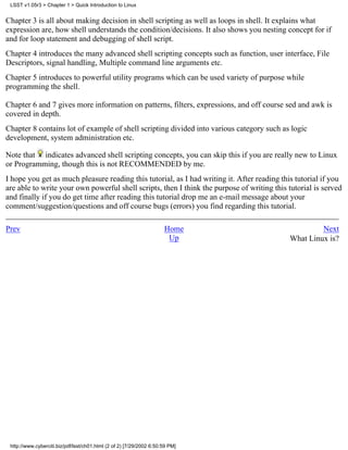 LSST v1.05r3 > Chapter 1 > Quick Introduction to Linux


Chapter 3 is all about making decision in shell scripting as well as loops in shell. It explains what
expression are, how shell understands the condition/decisions. It also shows you nesting concept for if
and for loop statement and debugging of shell script.
Chapter 4 introduces the many advanced shell scripting concepts such as function, user interface, File
Descriptors, signal handling, Multiple command line arguments etc.
Chapter 5 introduces to powerful utility programs which can be used variety of purpose while
programming the shell.

Chapter 6 and 7 gives more information on patterns, filters, expressions, and off course sed and awk is
covered in depth.
Chapter 8 contains lot of example of shell scripting divided into various category such as logic
development, system administration etc.

Note that indicates advanced shell scripting concepts, you can skip this if you are really new to Linux
or Programming, though this is not RECOMMENDED by me.
I hope you get as much pleasure reading this tutorial, as I had writing it. After reading this tutorial if you
are able to write your own powerful shell scripts, then I think the purpose of writing this tutorial is served
and finally if you do get time after reading this tutorial drop me an e-mail message about your
comment/suggestion/questions and off course bugs (errors) you find regarding this tutorial.

Prev                                                                  Home                            Next
                                                                       Up                    What Linux is?




 http://www.cyberciti.biz/pdf/lsst/ch01.html (2 of 2) [7/29/2002 6:50:59 PM]
 