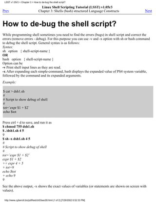 LSST v1.05r3 > Chapter 3 > How to de-bug the shell script?

                                    Linux Shell Scripting Tutorial (LSST) v1.05r3
Prev                              Chapter 3: Shells (bash) structured Language Constructs         Next



How to de-bug the shell script?
While programming shell sometimes you need to find the errors (bugs) in shell script and correct the
errors (remove errors - debug). For this purpose you can use -v and -x option with sh or bash command
to debug the shell script. General syntax is as follows:
Syntax:
sh option { shell-script-name }
OR
bash option { shell-script-name }
Option can be
-v Print shell input lines as they are read.
-x After expanding each simple-command, bash displays the expanded value of PS4 system variable,
followed by the command and its expanded arguments.
Example:

$ cat > dsh1.sh
#
# Script to show debug of shell
#
tot=`expr $1 + $2`
echo $tot


Press ctrl + d to save, and run it as
$ chmod 755 dsh1.sh
$ ./dsh1.sh 4 5
9
$ sh -x dsh1.sh 4 5
#
# Script to show debug of shell
#
tot=`expr $1 + $2`
expr $1 + $2
++ expr 4 + 5
+ tot=9
echo $tot
+ echo 9
9
See the above output, -x shows the exact values of variables (or statements are shown on screen with
values).

 http://www.cyberciti.biz/pdf/lsst/ch03sec09.html (1 of 2) [7/29/2002 6:52:33 PM]
 
