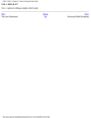 LSST v1.05r3 > Chapter 3 > How to de-bug the shell script?

$ sh -v dsh1.sh 4 5
Use -v option to debug complex shell script.

Prev                                                                 Home                              Next
The case Statement                                                    Up            Advanced Shell Scripting




 http://www.cyberciti.biz/pdf/lsst/ch03sec09.html (2 of 2) [7/29/2002 6:52:33 PM]
 