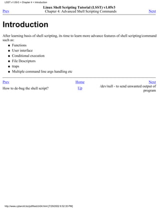 LSST v1.05r3 > Chapter 4 > Introduction

                                      Linux Shell Scripting Tutorial (LSST) v1.05r3
Prev                                   Chapter 4: Advanced Shell Scripting Commands                           Next



Introduction
After learning basis of shell scripting, its time to learn more advance features of shell scripting/command
such as:
   q Functions

   q User interface

   q Conditional execution

   q File Descriptors

   q traps

   q Multiple command line args handling etc



Prev                                                                  Home                                    Next
                                                                             /dev/null - to send unwanted output of
How to de-bug the shell script?                                       Up
                                                                                                           program




 http://www.cyberciti.biz/pdf/lsst/ch04.html [7/29/2002 6:52:35 PM]
 