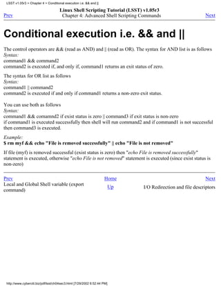 LSST v1.05r3 > Chapter 4 > Conditional execution i.e. && and ||

                                     Linux Shell Scripting Tutorial (LSST) v1.05r3
Prev                                  Chapter 4: Advanced Shell Scripting Commands                            Next



Conditional execution i.e. && and ||
The control operators are && (read as AND) and || (read as OR). The syntax for AND list is as follows
Syntax:
command1 && command2
command2 is executed if, and only if, command1 returns an exit status of zero.
The syntax for OR list as follows
Syntax:
command1 || command2
command2 is executed if and only if command1 returns a non-zero exit status.

You can use both as follows
Syntax:
command1 && comamnd2 if exist status is zero || command3 if exit status is non-zero
if command1 is executed successfully then shell will run command2 and if command1 is not successful
then command3 is executed.
Example:
$ rm myf && echo "File is removed successfully" || echo "File is not removed"
If file (myf) is removed successful (exist status is zero) then "echo File is removed successfully"
statement is executed, otherwise "echo File is not removed" statement is executed (since exist status is
non-zero)

Prev                                                                Home                                      Next
Local and Global Shell variable (export                                   Up   I/O Redirection and file descriptors
command)




 http://www.cyberciti.biz/pdf/lsst/ch04sec3.html [7/29/2002 6:52:44 PM]
 