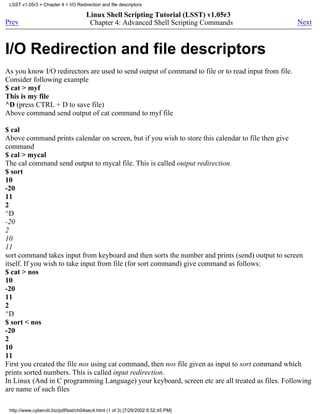 LSST v1.05r3 > Chapter 4 > I/O Redirection and file descriptors

                                      Linux Shell Scripting Tutorial (LSST) v1.05r3
Prev                                   Chapter 4: Advanced Shell Scripting Commands                  Next



I/O Redirection and file descriptors
As you know I/O redirectors are used to send output of command to file or to read input from file.
Consider following example
$ cat > myf
This is my file
^D (press CTRL + D to save file)
Above command send output of cat command to myf file

$ cal
Above command prints calendar on screen, but if you wish to store this calendar to file then give
command
$ cal > mycal
The cal command send output to mycal file. This is called output redirection.
$ sort
10
-20
11
2
^D
-20
2
10
11
sort command takes input from keyboard and then sorts the number and prints (send) output to screen
itself. If you wish to take input from file (for sort command) give command as follows:
$ cat > nos
10
-20
11
2
^D
$ sort < nos
-20
2
10
11
First you created the file nos using cat command, then nos file given as input to sort command which
prints sorted numbers. This is called input redirection.
In Linux (And in C programming Language) your keyboard, screen etc are all treated as files. Following
are name of such files

 http://www.cyberciti.biz/pdf/lsst/ch04sec4.html (1 of 3) [7/29/2002 6:52:45 PM]
 