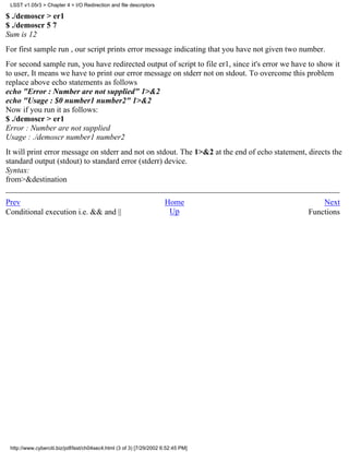 LSST v1.05r3 > Chapter 4 > I/O Redirection and file descriptors

$ ./demoscr > er1
$ ./demoscr 5 7
Sum is 12
For first sample run , our script prints error message indicating that you have not given two number.
For second sample run, you have redirected output of script to file er1, since it's error we have to show it
to user, It means we have to print our error message on stderr not on stdout. To overcome this problem
replace above echo statements as follows
echo "Error : Number are not supplied" 1>&2
echo "Usage : $0 number1 number2" 1>&2
Now if you run it as follows:
$ ./demoscr > er1
Error : Number are not supplied
Usage : ./demoscr number1 number2
It will print error message on stderr and not on stdout. The 1>&2 at the end of echo statement, directs the
standard output (stdout) to standard error (stderr) device.
Syntax:
from>&destination

Prev                                                                 Home                            Next
Conditional execution i.e. && and ||                                  Up                         Functions




 http://www.cyberciti.biz/pdf/lsst/ch04sec4.html (3 of 3) [7/29/2002 6:52:45 PM]
 