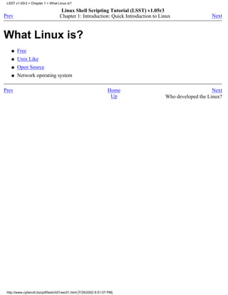 LSST v1.05r3 > Chapter 1 > What Linux is?

                                    Linux Shell Scripting Tutorial (LSST) v1.05r3
Prev                                Chapter 1: Introduction: Quick Introduction to Linux                Next



What Linux is?
    q   Free
    q   Unix Like
    q   Open Source
    q   Network operating system

Prev                                                                Home                                 Next
                                                                     Up              Who developed the Linux?




 http://www.cyberciti.biz/pdf/lsst/ch01sec01.html [7/29/2002 6:51:07 PM]
 