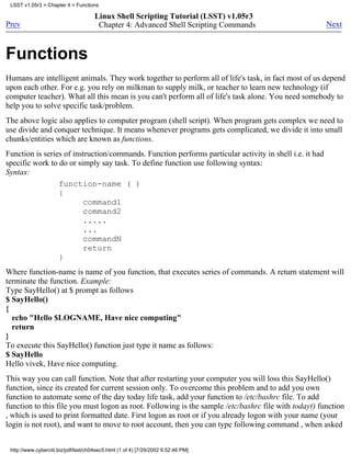 LSST v1.05r3 > Chapter 4 > Functions

                                      Linux Shell Scripting Tutorial (LSST) v1.05r3
Prev                                   Chapter 4: Advanced Shell Scripting Commands                      Next



Functions
Humans are intelligent animals. They work together to perform all of life's task, in fact most of us depend
upon each other. For e.g. you rely on milkman to supply milk, or teacher to learn new technology (if
computer teacher). What all this mean is you can't perform all of life's task alone. You need somebody to
help you to solve specific task/problem.
The above logic also applies to computer program (shell script). When program gets complex we need to
use divide and conquer technique. It means whenever programs gets complicated, we divide it into small
chunks/entities which are known as functions.
Function is series of instruction/commands. Function performs particular activity in shell i.e. it had
specific work to do or simply say task. To define function use following syntax:
Syntax:
                 function-name ( )
                 {
                         command1
                         command2
                         .....
                         ...
                         commandN
                         return
                 }
Where function-name is name of you function, that executes series of commands. A return statement will
terminate the function. Example:
Type SayHello() at $ prompt as follows
$ SayHello()
{
  echo "Hello $LOGNAME, Have nice computing"
  return
}
To execute this SayHello() function just type it name as follows:
$ SayHello
Hello vivek, Have nice computing.
This way you can call function. Note that after restarting your computer you will loss this SayHello()
function, since its created for current session only. To overcome this problem and to add you own
function to automate some of the day today life task, add your function to /etc/bashrc file. To add
function to this file you must logon as root. Following is the sample /etc/bashrc file with today() function
, which is used to print formatted date. First logon as root or if you already logon with your name (your
login is not root), and want to move to root account, then you can type following command , when asked


 http://www.cyberciti.biz/pdf/lsst/ch04sec5.html (1 of 4) [7/29/2002 6:52:46 PM]
 