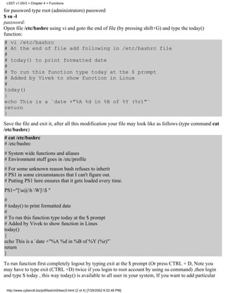 LSST v1.05r3 > Chapter 4 > Functions

for password type root (administrators) password
$ su -l
password:
Open file /etc/bashrc using vi and goto the end of file (by pressing shift+G) and type the today()
function:
# vi /etc/bashrc
# At the end of file add following in /etc/bashrc file
#
# today() to print formatted date
#
# To run this function type today at the $ prompt
# Added by Vivek to show function in Linux
#
today()
{
echo This is a `date +"%A %d in %B of %Y (%r)"`
return
}
Save the file and exit it, after all this modification your file may look like as follows (type command cat
/etc/bashrc)
# cat /etc/bashrc
# /etc/bashrc
# System wide functions and aliases
# Environment stuff goes in /etc/profile
# For some unknown reason bash refuses to inherit
# PS1 in some circumstances that I can't figure out.
# Putting PS1 here ensures that it gets loaded every time.
PS1="[u@h W]$ "
#
# today() to print formatted date
#
# To run this function type today at the $ prompt
# Added by Vivek to show function in Linux
today()
{
echo This is a `date +"%A %d in %B of %Y (%r)"`
return
}

To run function first completely logout by typing exit at the $ prompt (Or press CTRL + D, Note you
may have to type exit (CTRL +D) twice if you login to root account by using su command) ,then login
and type $ today , this way today() is available to all user in your system, If you want to add particular

 http://www.cyberciti.biz/pdf/lsst/ch04sec5.html (2 of 4) [7/29/2002 6:52:46 PM]
 