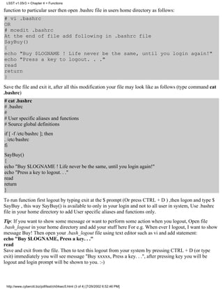 LSST v1.05r3 > Chapter 4 > Functions

function to particular user then open .bashrc file in users home directory as follows:
# vi .bashrc
OR
# mcedit .bashrc
At the end of file add following in .bashrc file
SayBuy()
{
echo "Buy $LOGNAME ! Life never be the same, until you login again!"
echo "Press a key to logout. . ."
read
return
}
Save the file and exit it, after all this modification your file may look like as follows (type command cat
.bashrc)
# cat .bashrc
# .bashrc
#
# User specific aliases and functions
# Source global definitions
if [ -f /etc/bashrc ]; then
. /etc/bashrc
fi
SayBuy()
{
echo "Buy $LOGNAME ! Life never be the same, until you login again!"
echo "Press a key to logout. . ."
read
return
}

To run function first logout by typing exit at the $ prompt (Or press CTRL + D ) ,then logon and type $
SayBuy , this way SayBuy() is available to only in your login and not to all user in system, Use .bashrc
file in your home directory to add User specific aliases and functions only.
Tip: If you want to show some message or want to perform some action when you logout, Open file
.bash_logout in your home directory and add your stuff here For e.g. When ever I logout, I want to show
message Buy! Then open your .bash_logout file using text editor such as vi and add statement:
echo "Buy $LOGNAME, Press a key. . ."
read
Save and exit from the file. Then to test this logout from your system by pressing CTRL + D (or type
exit) immediately you will see message "Buy xxxxx, Press a key. . .", after pressing key you will be
logout and login prompt will be shown to you. :-)



 http://www.cyberciti.biz/pdf/lsst/ch04sec5.html (3 of 4) [7/29/2002 6:52:46 PM]
 