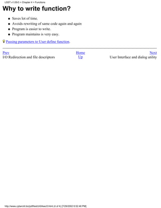 LSST v1.05r3 > Chapter 4 > Functions


Why to write function?
    q   Saves lot of time.
    q   Avoids rewriting of same code again and again
    q   Program is easier to write.
    q   Program maintains is very easy.

  Passing parameters to User define function.

Prev                                                                 Home                                     Next
I/O Redirection and file descriptors                                  Up           User Interface and dialog utility




 http://www.cyberciti.biz/pdf/lsst/ch04sec5.html (4 of 4) [7/29/2002 6:52:46 PM]
 