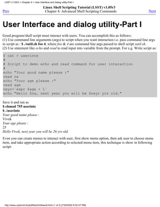 LSST v1.05r3 > Chapter 4 > User Interface and dialog utility-Part I

                                      Linux Shell Scripting Tutorial (LSST) v1.05r3
Prev                                   Chapter 4: Advanced Shell Scripting Commands                  Next



User Interface and dialog utility-Part I
Good program/shell script must interact with users. You can accomplish this as follows:
(1) Use command line arguments (args) to script when you want interaction i.e. pass command line args
to script as : $ ./sutil.sh foo 4, where foo & 4 are command line args passed to shell script sutil.sh.
(2) Use statement like echo and read to read input into variable from the prompt. For e.g. Write script as:

$ cat > userinte
#
# Script to demo echo and read command for user interaction
#
echo "Your good name please :"
read na
echo "Your age please :"
read age
neyr=`expr $age + 1`
echo "Hello $na, next year you will be $neyr yrs old."

Save it and run as
$ chmod 755 userinte
$ ./userinte
Your good name please :
Vivek
Your age please :
25
Hello Vivek, next year you will be 26 yrs old.
Even you can create menus to interact with user, first show menu option, then ask user to choose menu
item, and take appropriate action according to selected menu item, this technique is show in following
script:




 http://www.cyberciti.biz/pdf/lsst/ch04sec6.html (1 of 3) [7/29/2002 6:52:47 PM]
 