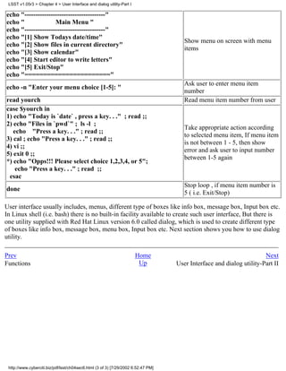 LSST v1.05r3 > Chapter 4 > User Interface and dialog utility-Part I

echo "-------------------------------------"
echo "              Main Menu "
echo "-------------------------------------"
echo "[1] Show Todays date/time"
                                                                                      Show menu on screen with menu
echo "[2] Show files in current directory"
                                                                                      items
echo "[3] Show calendar"
echo "[4] Start editor to write letters"
echo "[5] Exit/Stop"
echo "======================="
                                                                                      Ask user to enter menu item
echo -n "Enter your menu choice [1-5]: "
                                                                                      number
read yourch                                                                           Read menu item number from user
case $yourch in
1) echo "Today is `date` , press a key. . ." ; read ;;
2) echo "Files in `pwd`" ; ls -l ;
                                                                                      Take appropriate action according
   echo "Press a key. . ." ; read ;;
                                                                                      to selected menu item, If menu item
3) cal ; echo "Press a key. . ." ; read ;;
                                                                                      is not between 1 - 5, then show
4) vi ;;
                                                                                      error and ask user to input number
5) exit 0 ;;
                                                                                      between 1-5 again
*) echo "Opps!!! Please select choice 1,2,3,4, or 5";
    echo "Press a key. . ." ; read ;;
 esac
                                                                                      Stop loop , if menu item number is
done
                                                                                      5 ( i.e. Exit/Stop)

User interface usually includes, menus, different type of boxes like info box, message box, Input box etc.
In Linux shell (i.e. bash) there is no built-in facility available to create such user interface, But there is
one utility supplied with Red Hat Linux version 6.0 called dialog, which is used to create different type
of boxes like info box, message box, menu box, Input box etc. Next section shows you how to use dialog
utility.

Prev                                                                   Home                                           Next
Functions                                                               Up         User Interface and dialog utility-Part II




 http://www.cyberciti.biz/pdf/lsst/ch04sec6.html (3 of 3) [7/29/2002 6:52:47 PM]
 