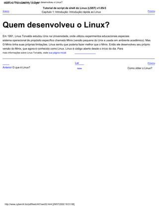 Quem desenvolveu o Linux?
mais informações sobre Linus Torvalds, visite sua página inicial.
LSST v1.05r3 > Capítulo 1 > Quem desenvolveu o Linux?
http://www.cyberciti.biz/pdf/lsst/ch01sec02.html [29/07/2002 18:51:08]
sistema operacional de propósito específico chamado Minix (versão pequena do Unix e usada em ambiente acadêmico). Mas
Em 1991, Linus Torvalds estudou Unix na Universidade, onde utilizou experimentos educacionais especiais
O Minix tinha suas próprias limitações. Linus sentiu que poderia fazer melhor que o Minix. Então ele desenvolveu seu próprio
Lar
Anterior Próximo
Capítulo 1: Introdução: Introdução rápida ao Linux
Tutorial de script de shell do Linux (LSST) v1.05r3
Anterior O que é Linux? Como obter o Linux?
Próximo
versão do Minix, que agora é conhecido como Linux. Linux é código aberto desde o início do dia. Para
Acima
Machine Translated by Google
 