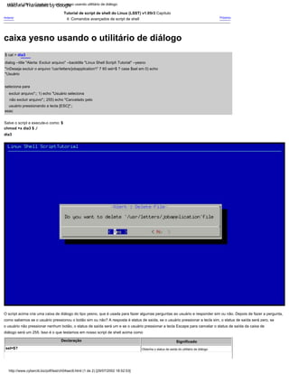 Salve o script e execute-o como: $
chmod +x dia3 $ ./
dia3
esac
O script acima cria uma caixa de diálogo do tipo yesno, que é usada para fazer algumas perguntas ao usuário e responder sim ou não. Depois de fazer a pergunta,
como sabemos se o usuário pressionou o botão sim ou não? A resposta é status de saída, se o usuário pressionar a tecla sim, o status de saída será zero, se
o usuário não pressionar nenhum botão, o status de saída será um e se o usuário pressionar a tecla Escape para cancelar o status de saída da caixa de
diálogo será um 255. Isso é o que testamos em nosso script de shell acima como
Significado
Anterior
$ cat > dia3
dialog --title "Alerta: Excluir arquivo" --backtitle "Linux Shell Script Tutorial" --yesno
"nDeseja excluir o arquivo '/usr/letters/jobapplication'" 7 60 sel=$ ? case $sel em 0) echo
"Usuário
seleciona para
excluir arquivo";; 1) echo "Usuário seleciona
não excluir arquivo";; 255) echo "Cancelado pelo
usuário pressionando a tecla [ESC]";;
Próximo
Tutorial de script de shell do Linux (LSST) v1.05r3 Capítulo
4: Comandos avançados de script de shell
Obtenha o status de saída do utilitário de diálogo
,
sel=$?
Declaração
http://www.cyberciti.biz/pdf/lsst/ch04sec9.html (1 de 2) [29/07/2002 18:52:53]
LSST v1.05r3 > Capítulo 4 > caixa yesno usando utilitário de diálogo
caixa yesno usando o utilitário de diálogo
Machine Translated by Google
 