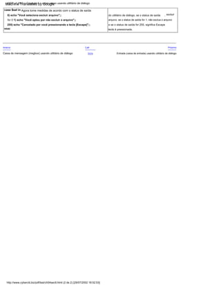 , excluir
case $sel in Agora tome medidas de acordo com o status de saída
esac
e se o status de saída for 255, significa Escape
Próximo
Entrada (caixa de entrada) usando utilitário de diálogo
tecla é pressionada.
Lar
arquivo, se o status de saída for 1, não exclua o arquivo
255) echo "Cancelado por você pressionando a tecla [Escape]";;
Acima
Anterior
0) echo "Você seleciona excluir arquivo";; do utilitário de diálogo, se o status de saída
for 0 1) echo "Você optou por não excluir o arquivo";;
Caixa de mensagem (msgbox) usando utilitário de diálogo
http://www.cyberciti.biz/pdf/lsst/ch04sec9.html (2 de 2) [29/07/2002 18:52:53]
LSST v1.05r3 > Capítulo 4 > caixa yesno usando utilitário de diálogo
Machine Translated by Google
 