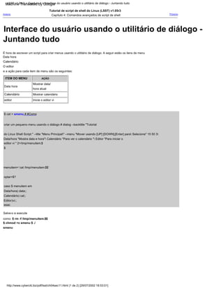 ITEM DO MENU
O editor
e a ação para cada item de menu são os seguintes:
Tutorial de script de shell do Linux (LSST) v1.05r3
Capítulo 4: Comandos avançados de script de shell
Data hora
$ cat > smenu # #Como
criar um pequeno menu usando o diálogo # dialog --backtitle "Tutorial
do Linux Shell Script " --title "Menu Principal" --menu "Mover usando [UP] [DOWN],[Enter] para Selecione" 15 50 3
Data/hora "Mostra data e hora" Calendário "Para ver o calendário " Editor "Para iniciar o
editor vi " 2>/tmp/menuitem.$
$
menuitem=`cat /tmp/menuitem.$$`
optar=$?
Data hora
Mostrar calendário
esac
Inicie o editor vi
Calendário
Salve-o e execute
como: $ rm -f /tmp/menuitem.$$
$ chmod +x smenu $ ./
smenu
AÇÃO
Calendário) cal;;
Editor)vi;;
É hora de escrever um script para criar menus usando o utilitário de diálogo. A seguir estão os itens de menu
Mostrar data/
hora atual
Calendário
Anterior
caso $ menuitem em
Data/hora) data;;
editor
Próximo
http://www.cyberciti.biz/pdf/lsst/ch04sec11.html (1 de 2) [29/07/2002 18:53:01]
LSST v1.05r3 > Capítulo 4 > Interface do usuário usando o utilitário de diálogo - Juntando tudo
Interface do usuário usando o utilitário de diálogo -
Juntando tudo
Machine Translated by Google
 