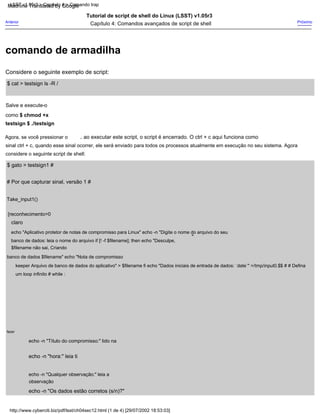 ao executar este script, o script é encerrado. O ctrl + c aqui funciona como
Agora, se você pressionar o
sinal ctrl + c, quando esse sinal ocorrer, ele será enviado para todos os processos atualmente em execução no seu sistema. Agora
considere o seguinte script de shell:
Tutorial de script de shell do Linux (LSST) v1.05r3
Capítulo 4: Comandos avançados de script de shell
,
fazer
echo -n "Título do compromisso:" lido na
echo -n "hora:" leia ti
$ cat > testsign ls -R /
echo "Aplicativo protetor de notas de compromisso para Linux" echo -n "Digite o nome do arquivo do seu
banco de dados: leia o nome do arquivo if [! -f $filename]; then echo "Desculpe,
$filename não sai, Criando
banco de dados $filename" echo "Nota de compromisso
keeper Arquivo de banco de dados do aplicativo" > $filename fi echo "Dados iniciais de entrada de dados: `date`" >/tmp/input0.$$ # # Defina
um loop infinito # while :
"
Salve e execute-o
como $ chmod +x
testsign $ ./testsign
Take_input1()
{reconhecimento=0
Próximo
Considere o seguinte exemplo de script:
claro
$ gato > testsign1 #
echo -n "Qualquer observação:" leia a
observação
echo -n "Os dados estão corretos (s/n)?"
Anterior
# Por que capturar sinal, versão 1 #
LSST v1.05r3 > Capítulo 4 > Comando trap
http://www.cyberciti.biz/pdf/lsst/ch04sec12.html (1 de 4) [29/07/2002 18:53:03]
comando de armadilha
Machine Translated by Google
 