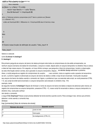 Take_input1
# Chame nossa função de definição de usuário: Take_input1 #
leia a resposta
Salve-o e execute
como $ chmod +x testsign1
$ ./testsign1
Número do sinal Quando ocorre
saída do shell
feito
,
,
}
##
se ele/ela deseja adicionar o próximo
fi
echo -n "Adicionar próximo compromisso (s/n)?" leia é o próximo se [ $isnext
= n -o $isnext = N ];
então cat /tmp/input0.$$ >> $filename rm -f /tmp/input0.$$ return # termina o loop
2
interrupção
de desligamento (CTRL+C)
fi
caso contrário, todos os registros serão copiados de temporários
Ele primeiro pergunta ao arquivo de banco de dados principal onde todos os compromissos do dia estão armazenados, se
nenhum arquivo de banco de dados for encontrado, o arquivo é criado, depois abre um arquivo temporário no diretório /tmp e coloca
a data de hoje nesse arquivo. Em seguida, um loop infinito começa, que pergunta o título do compromisso, horário e observação,
se esta informação estiver correta, ela é gravada no arquivo temporário. Depois
disso, o script pergunta ao registro do compromisso do usuário,
se sim, o próximo registro é adicionado ao arquivo de banco de dados e então o loop irá ser encerrado. Você pode visualizar
seu arquivo de banco de dados usando o comando cat. Agora, o problema é que, ao executar este script, se você pressionar CTRL
+ C, seu script de shell será encerrado e o arquivo temporário será deixado no diretório /tmp . Por
exemplo, tente
da seguinte maneira: $./testsign1 Depois de fornecer o nome do arquivo do banco de dados e depois de adicionar pelo menos um
registro de compromisso ao arquivo temporário, pressione CTRL + C, nosso script foi encerrado e deixou o arquivo temporário no
diretório /tmp, você pode verificar
isto dando o comando
a seguir $ ls /tmp/input* Nosso script precisa detectar tal sinal (evento) quando ocorre; Para conseguir isso, temos que primeiro
detectar o sinal usando o comando trap.
se [$ans = y -o $ans = Y]; então
0
1
Sintaxe:
trap {comandos} {lista de números de sinais}
recno=`expr $recno + 1` echo "$recno.
$na $ti $remark" >> /tmp/input0.$$
http://www.cyberciti.biz/pdf/lsst/ch04sec12.html (2 de 4) [29/07/2002 18:53:03]
LSST v1.05r3 > Capítulo 4 > Comando trap
Machine Translated by Google
 