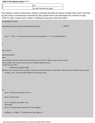 echo "* * * CTRL + C Trap ocorre (removendo arquivo temporário)* * *" rm -f /tmp/input0.$$ exit 1
,
3
}
echo -n "Título do compromisso:" lido na
echo -n "hora:" leia ti
echo -n "Qualquer observação:" leia a
observação
$ vi testsign1 # # sinal
está preso para excluir arquivo temporário # del_file() {
! -f $nome do arquivo]; então
fazer
versão 2
echo "Aplicativo Guardião de Notas de Compromisso para Linux" echo -n "Digite o nome do arquivo do seu
banco de dados: leia o nome do arquivo if [ echo "Desculpe, $filename não sai,
Criando banco de dados
$filename" echo "Arquivo de banco de dados do aplicativo Guardião de Notas de Compromisso"> $filename fi echo "Dados iniciais de entrada
de dados: `date`" >/tmp/input0.$$ # # Defina um loop infinito # while :
Para capturar o sinal no script acima, coloque a instrução trap antes de chamar a função Take_input1 como trap
del_file 2 Aqui o comando trap é chamado del_file() quando ocorre uma interrupção de 2 números (ou seja,
CTRL+C). Abra o script acima no editor e modifique-o para que no final fique assim:
.,
"
Take_input1()
{reconhecimento=0
9
echo -n "Os dados estão corretos (s/n)?" leia a resposta
se [$ans = y -o $ans = Y]; então recno=`expr $recno + 1`
sair
de matar (não pode ser pego)
claro
http://www.cyberciti.biz/pdf/lsst/ch04sec12.html (3 de 4) [29/07/2002 18:53:03]
LSST v1.05r3 > Capítulo 4 > Comando trap
Machine Translated by Google
 