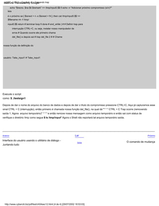 Acima
Anterior Lar Próximo
Depois de dar o nome do arquivo do banco de dados e depois de dar o título do compromisso pressione CTRL+C, Aqui já capturamos esse
sinal CTRL + C (interrupção), então primeiro é chamada nossa função del_file(), na qual dá "* * * CTRL + C Trap ocorre (removendo
arquivo temporário)* * * " e então remove nossa mensagem como arquivo temporário e então sai com status de
saída 1. Agora
verifique o diretório /tmp como segue $ ls /tmp/input* Agora o Shell não reportará tal arquivo temporário saída.
Interface do usuário usando o utilitário de diálogo -
Juntando tudo
Execute o script
como: $ ./testsign1
echo "$recno. $na $ti $remark" >> /tmp/input0.$$ fi echo -n "Adicionar próximo compromisso (s/n)?"
leia
é o próximo se [ $isnext = n -o $isnext = N ]; then cat /tmp/input0.$$ >>
$filename rm -f /tmp/
input0.$$ return # terminar loop fi done # end_while } # # Definir trap para
interrupção CTRL+C, ou seja, instalar nosso manipulador de
erros # Quando ocorre ele primeiro chama
del_file() e depois sai # trap del_file 2 # # Chame
nossa função de definição do
usuário: Take_input1 # Take_input1
O comando de mudança
http://www.cyberciti.biz/pdf/lsst/ch04sec12.html (4 de 4) [29/07/2002 18:53:03]
LSST v1.05r3 > Capítulo 4 > Comando trap
Machine Translated by Google
 