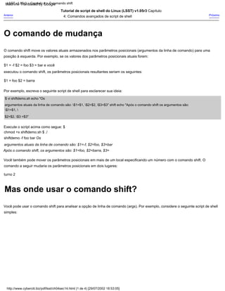 $1 = foo $2 = barra
Próximo
Por exemplo, escreva o seguinte script de shell para esclarecer sua ideia:
$ vi shiftdemo.sh echo "Os
argumentos atuais da linha de comando são: $1=$1, $2=$2, $3=$3" shift echo "Após o comando shift os argumentos são:
$1=$1, 
$2=$2, $3 =$3"
$1 = -f $2 = foo $3 = bar e você
executou o comando shift, os parâmetros posicionais resultantes seriam os seguintes:
Anterior
O comando shift move os valores atuais armazenados nos parâmetros posicionais (argumentos da linha de comando) para uma
posição à esquerda. Por exemplo, se os valores dos parâmetros posicionais atuais forem:
Tutorial de script de shell do Linux (LSST) v1.05r3 Capítulo
4: Comandos avançados de script de shell
Execute o script acima como segue: $
chmod +x shiftdemo.sh $ ./
shiftdemo -f foo bar Os
argumentos atuais da linha de comando são: $1=-f, $2=foo, $3=bar
Após o comando shift, os argumentos são: $1=foo, $2=barra, $3=
Você também pode mover os parâmetros posicionais em mais de um local especificando um número com o comando shift. O
comando a seguir mudaria os parâmetros posicionais em dois lugares:
turno 2
Você pode usar o comando shift para analisar a opção de linha de comando (args). Por exemplo, considere o seguinte script de shell
simples:
http://www.cyberciti.biz/pdf/lsst/ch04sec14.html (1 de 4) [29/07/2002 18:53:05]
LSST v1.05r3 > Capítulo 4 > O comando shift
Mas onde usar o comando shift?
O comando de mudança
Machine Translated by Google
 