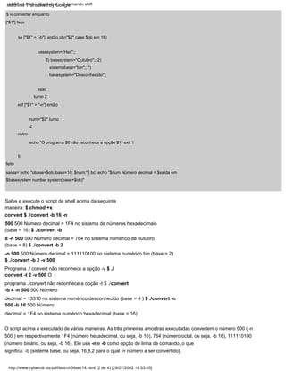 outro
turno 2
num="$2" turno
2
echo "O programa $0 não reconhece a opção $1" exit 1
esac
elif ["$1" = "-n"] então
se ["$1" = "-b"]; então ob="$2" case $ob em 16)
basesystem="Hex";;
8) basesystem="Outubro";; 2)
sistemabase="bin";; *)
basesystem="Desconhecido";;
$ vi converter enquanto
["$1"] faça
feito
saída=`echo "obase=$ob;ibase=10; $num;" | bc` echo "$num Número decimal = $saída em
$basesystem number system(base=$ob)"
Salve e execute o script de shell acima da seguinte
maneira: $ chmod +x
convert $ ./convert -b 16 -n
500 500 Número decimal = 1F4 no sistema de números hexadecimais
(base = 16) $ ./convert -b
8 -n 500 500 Número decimal = 764 no sistema numérico de outubro
(base = 8) $ ./convert -b 2
-n 500 500 Número decimal = 111110100 no sistema numérico bin (base = 2)
$ ./convert -b 2 -v 500
Programa ./ convert não reconhece a opção -v $ ./
convert -t 2 -v 500 O
programa ./convert não reconhece a opção -t $ ./convert
-b 4 -n 500 500 Número
decimal = 13310 no sistema numérico desconhecido (base = 4 ) $ ./convert -n
500 -b 16 500 Número
decimal = 1F4 no sistema numérico hexadecimal (base = 16)
fi
O script acima é executado de várias maneiras. As três primeiras amostras executadas convertem o número 500 ( -n
500 ) em respectivamente 1F4 (número hexadecimal, ou seja, -b 16), 764 (número octal, ou seja, -b 16), 111110100
(número binário, ou seja, -b 16). Ele usa -n e -b como opção de linha de comando, o que
significa: -b {sistema base, ou seja, 16,8,2 para o qual -n número a ser convertido}
http://www.cyberciti.biz/pdf/lsst/ch04sec14.html (2 de 4) [29/07/2002 18:53:05]
LSST v1.05r3 > Capítulo 4 > O comando shift
Machine Translated by Google
 