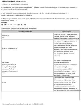 Para facilitar a compreensão da
conversão, armazenamos os
respectivos sistemas de base numérica que
correspondem à string da
variável do sistema de base. Se o
sistema base for 16, armazene o Hex no
sistema base e assim por diante. Isso é
feito usando a instrução case.
Explicação Inicia
o loop while; continue o loop while enquanto
o script ler todas as opções de linha de
comando. Agora comece a analisar a opção de
linha de comando (args) usando o comando
if, nosso script entende as opções
-b e -n, apenas todas as outras opções são
inválidas. Se a opção for -b então
armazena o valor do segundo argumento da
linha de comando na variável ob (ou
seja, se arg for -b 16 então armazene
o 16 em ob)
-n {Número a ser convertido para -b sistema base}
Depois que as duas primeiras opções
de linha de comando (args) forem lidas,
precisaremos das próximas duas opções
de linha de comando (args). shift 2
moverá os valores atuais armazenados
nos parâmetros posicionais (argumentos da
linha de comando) para as duas posições à esquerd
Todo o comando shell script pode ser explicado da seguinte forma:
turno 2
Comando(s)/Declarações
case $ob em
16) basesystem="Hex";; 8)
basesystem="Outubro";; 2)
sistemabase="bin";; *)
basesystem="Desconhecido";;
Porque o sistema base 4 é desconhecido em nosso script.
A última execução de amostra mostra que as opções de linha de comando podem ser fornecidas de diferentes maneiras, ou seja, você pode usá-
las da seguinte maneira: $ ./
convert -n
500 -b 16 Em vez de $ ./convert -b 16 -n 500
esac
enquanto ["$1"]
faça
A quarta e a quinta execução de amostra produzem o erro "O programa ./ convert não reconhece a opção -v". Isso ocorre porque esses dois (-v
e -t) não são a opção de linha de comando válida.
A sexta execução de amostra produziu a saída "500 Número decimal = 13310 no sistema numérico desconhecido (base = 4)".
se ["$1" = "-b"]; então ob="$2"
LSST v1.05r3 > Capítulo 4 > O comando shift
http://www.cyberciti.biz/pdf/lsst/ch04sec14.html (3 de 4) [29/07/2002 18:53:05]
Machine Translated by Google
 