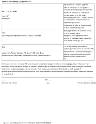 feito
Agora converta o número fornecido para o
sistema numérico fornecido usando BC.
Mostre o número convertido em
else
echo "O programa $0 não reconhece a opção $1" exit 1 fi
saída=`echo "obase=$ob;ibase=10; $num;" | BC` echo "$num
Número decimal = $saída em $basesystem number system(base=$ob)"
Fim do loop enquanto lemos todas as
opções/argumentos de linha de comando válidos.
elif ["$1" = "-n"] então
num="$2"
mudança 2
Se a opção da linha de comando não for
-n ou -b, imprima o erro
"Programa ./ convert não reconhece
a opção xx" na tela e finalize o script de
shell usando a instrução exit 1 .
Agora verifique a próxima opção de
linha de comando e se sua opção -n
armazena o valor do segundo argumento
da linha de comando na variável num
(ou seja, se arg for -n 500 então
armazene 500 em num) e o shift 2 moverá
os valores atuais armazenados em os
parâmetros posicionais
(argumentos de linha de comando) para
as duas posições à esquerda.
tela.
Como você pode ver, o comando shift pode ser usado para analisar a opção de linha de comando (args). Isso é útil se você tiver
um número limitado de opções de linha de comando. Se as opções de linha de comando forem muitas, essa abordagem funcionará
lentamente e será complexa para escrever e manter. Você precisa usar outro comando embutido no shell - getopts. A
próxima seção mostra o uso do comando getopts. Você ainda precisa do comando shift em conjunto com getopts para outros trabalhos
de script de shell.
Lar
Acima Próximo comando getopts
Comando trap anterior
LSST v1.05r3 > Capítulo 4 > O comando shift
http://www.cyberciti.biz/pdf/lsst/ch04sec14.html (4 de 4) [29/07/2002 18:53:05]
Machine Translated by Google
 