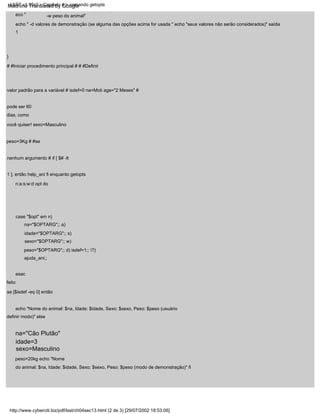 esac
}
# #Iniciar procedimento principal # # #Definir
valor padrão para a variável # isdef=0 na=Moti age="2 Meses" #
pode ser 60
dias, como
você quiser! sexo=Masculino
case "$opt" em n)
na="$OPTARG";; a)
idade="$OPTARG";; s)
sexo="$OPTARG";; w)
peso="$OPTARG";; d) isdef=1;; ?)
ajuda_ani;;
feito
eco "
peso=3Kg # #se
nenhum argumento # if [ $# -lt
1 ]; então help_ani fi enquanto getopts
n:a:s:w:d opt do
echo " -d valores de demonstração (se alguma das opções acima for usada " echo "seus valores não serão considerados)" saída
1
-w peso do animal"
echo "Nome do animal: $na, Idade: $idade, Sexo: $sexo, Peso: $peso (usuário
definir modo)" else
na="Cão Plutão"
idade=3
sexo=Masculino
se [$isdef -eq 0] então
peso=20kg echo "Nome
do animal: $na, Idade: $idade, Sexo: $sexo, Peso: $peso (modo de demonstração)" fi
http://www.cyberciti.biz/pdf/lsst/ch04sec13.html (2 de 3) [29/07/2002 18:53:06]
LSST v1.05r3 > Capítulo 4 > comando getopts
Machine Translated by Google
 