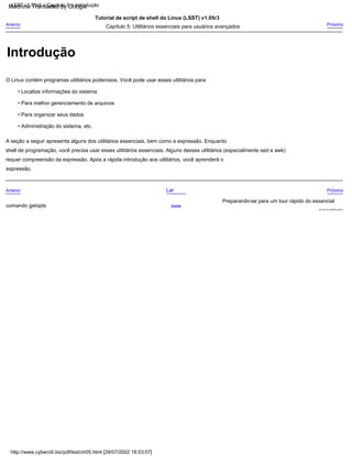 • Para organizar seus dados
• Para melhor gerenciamento de arquivos
Tutorial de script de shell do Linux (LSST) v1.05r3
• Administração do sistema, etc.
Serviços de utilidade pública
Anterior
comando getopts
O Linux contém programas utilitários poderosos. Você pode usar esses utilitários para
Próximo
Preparando-se para um tour rápido do essencial
• Localize informações do sistema
requer compreensão da expressão. Após a rápida introdução aos utilitários, você aprenderá o
Próximo
expressão.
A seção a seguir apresenta alguns dos utilitários essenciais, bem como a expressão. Enquanto
Capítulo 5: Utilitários essenciais para usuários avançados
Lar
Acima
shell de programação, você precisa usar esses utilitários essenciais. Alguns desses utilitários (especialmente sed e awk)
Anterior
http://www.cyberciti.biz/pdf/lsst/ch05.html [29/07/2002 18:53:07]
LSST v1.05r3 > Capítulo 5 > Introdução
Introdução
Machine Translated by Google
 