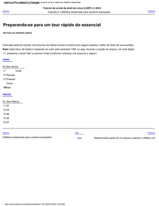 11, pressione a tecla "tab" e escreva Vivek (conforme mostrado nos arquivos a seguir):
Próximo
Utilitários essenciais para usuários avançados
Nota Cada bloco de dados é separado do outro pelo caractere TAB, ou seja, durante a criação do arquivo, se você digitar
nome
Tutorial de script de shell do Linux (LSST) v1.05r3
15
marcar
Sr. Sem Marca
Lar
13
Cinza
15 67
Selecionando parte de um arquivo usando o utilitário cut
14Rani
Para esta parte do tutorial, crie arquivos de dados sname e smark como segue (usando o editor de texto de sua escolha)
Anterior
11
Renuka
Próximo
13 96
14 36
12
Prakash
Sr.Sem Nome
Capítulo 5: Utilitários essenciais para usuários avançados
11 67
Acima
12 55
Anterior
Vivek
http://www.cyberciti.biz/pdf/lsst/ch05sec01.html [29/07/2002 18:53:08]
LSST v1.05r3 > Capítulo 5 > Preparando-se para um tour rápido de utilitários essenciais
Preparando-se para um tour rápido do essencial
Serviços de utilidade pública
Machine Translated by Google
 