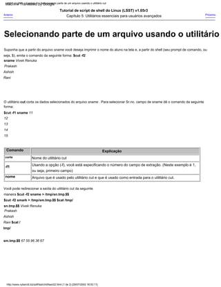 Comando
O utilitário cut corta os dados selecionados do arquivo sname . Para selecionar Sr.no. campo de sname dê o comando da seguinte
forma:
$cut -f1 sname 11
12
13
14
15
corte
-f1
Próximo
Suponha que a partir do arquivo sname você deseja imprimir o nome do aluno na tela e, a partir do shell (seu prompt de comando, ou
seja, $), emita o comando da seguinte forma: $cut -f2
sname Vivek Renuka
Prakash
Ashish
Rani
Anterior
Tutorial de script de shell do Linux (LSST) v1.05r3
Capítulo 5: Utilitários essenciais para usuários avançados
Explicação
Arquivo que é usado pelo utilitário cut e que é usado como entrada para o utilitário cut.
Nome do utilitário cut
Usando a opção (-f), você está especificando o número do campo de extração. (Neste exemplo é 1,
ou seja, primeiro campo)
nome
Você pode redirecionar a saída do utilitário cut da seguinte
maneira $cut -f2 sname > /tmp/sn.tmp.$$
$cut -f2 smark > /tmp/sm.tmp.$$ $cat /tmp/
sn.tmp.$$ Vivek Renuka
Prakash
Ashish
Rani $cat /
tmp/
sm.tmp.$$ 67 55 96 36 67
LSST v1.05r3 > Capítulo 5 > Selecionando parte de um arquivo usando o utilitário cut
http://www.cyberciti.biz/pdf/lsst/ch05sec02.html (1 de 2) [29/07/2002 18:53:11]
Selecionando parte de um arquivo usando o utilitário
Machine Translated by Google
 