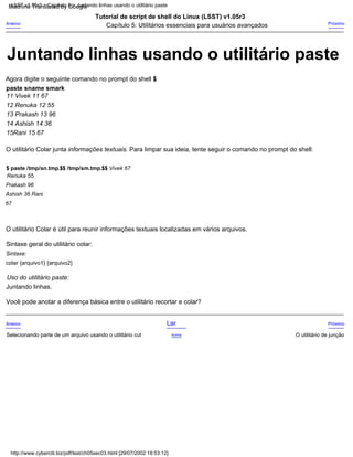 14 Ashish 14 36
13 Prakash 13 96
Tutorial de script de shell do Linux (LSST) v1.05r3
Capítulo 5: Utilitários essenciais para usuários avançados
15Rani 15 67
Você pode anotar a diferença básica entre o utilitário recortar e colar?
Anterior
Selecionando parte de um arquivo usando o utilitário cut
11 Vivek 11 67
Sintaxe:
colar {arquivo1} {arquivo2}
Uso do utilitário paste:
Juntando linhas.
12 Renuka 12 55
O utilitário Colar é útil para reunir informações textuais localizadas em vários arquivos.
Próximo
Próximo
O utilitário de junção
Agora digite o seguinte comando no prompt do shell $
paste sname smark
Sintaxe geral do utilitário colar:
O utilitário Colar junta informações textuais. Para limpar sua ideia, tente seguir o comando no prompt do shell:
Lar
Acima
Anterior
$ paste /tmp/sn.tmp.$$ /tmp/sm.tmp.$$ Vivek 67
Renuka 55
Prakash 96
Ashish 36 Rani
67
http://www.cyberciti.biz/pdf/lsst/ch05sec03.html [29/07/2002 18:53:12]
LSST v1.05r3 > Capítulo 5 > Juntando linhas usando o utilitário paste
Juntando linhas usando o utilitário paste
Machine Translated by Google
 