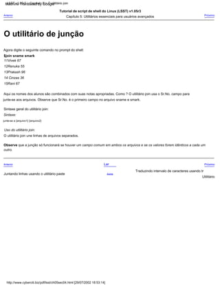12Renuka 55
Próximo
11Vivek 67
Tutorial de script de shell do Linux (LSST) v1.05r3
13Prakash 96
junte-se a {arquivo1} {arquivo2}
Uso do utilitário join:
O utilitário join une linhas de arquivos separados.
Traduzindo intervalo de caracteres usando tr
Agora digite o seguinte comando no prompt do shell:
Sintaxe geral do utilitário join:
Lar
Sintaxe:
$join sname smark
Acima
Aqui os nomes dos alunos são combinados com suas notas apropriadas. Como ? O utilitário join usa o Sr.No. campo para
Anterior
Anterior
Juntando linhas usando o utilitário paste
Próximo
junte-se aos arquivos. Observe que Sr.No. é o primeiro campo no arquivo sname e smark.
14 Cinzas 36
Capítulo 5: Utilitários essenciais para usuários avançados
Observe que a junção só funcionará se houver um campo comum em ambos os arquivos e se os valores forem idênticos a cada um
Utilitário
outro.
15Rani 67
http://www.cyberciti.biz/pdf/lsst/ch05sec04.html [29/07/2002 18:53:14]
LSST v1.05r3 > Capítulo 5 > O utilitário join
O utilitário de junção
Machine Translated by Google
 