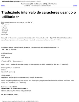 quinzeRani
14As3is3
Tutorial de script de shell do Linux (LSST) v1.05r3 Capítulo
5: Utilitários essenciais para usuários avançados
Você pode ver claramente que cada ocorrência do caractere 'h' é substituída por '3' e '2' por 'x'. O utilitário tr traduz caracteres
específicos em outros caracteres específicos ou intervalo de caracteres em outros intervalos. h -> 3 2 -> x
Sintaxe:
tr {padrão-1} {padrão-2}
Uso do utilitário tr:
para traduzir um intervalo de caracteres em outro intervalo de caracteres.
Depois de digitar o parágrafo seguinte, descobri meu erro de que o parágrafo inteiro deve estar em caracteres minúsculos, como
corrigir esse erro? (Dica - Use o utilitário tr)
onzeVivek
1x Renuka
Aqui, tr traduz o intervalo de caracteres (ou seja, de a a z pequeno) em outros intervalos (ou seja, de A a Z maiúsculo).
Sintaxe geral e uso do utilitário tr:
13 Prakas3
QUE MÁGICA
Digite o seguinte comando no prompt do shell: $ tr "h2"
"3x" <sname
{Pressione CTRL + C para encerrar.}
Considere o seguinte exemplo: (depois de executar o comando digite texto em letras minúsculas) $ tr
"[az]" "[AZ]" oi, sou Vivek
Anterior
$ cat > lcommunity.txt ESTE É
UM PARÁGRAFO DE EXEMPLO ESCRITO PARA A
COMUNIDADE LINUX, POR VIVEK G GITE (QUEM MAIS?)
OK, ISSO É HISTÓRIA ANTIGA.
Próximo
OI SOU VIVEK que
magia
http://www.cyberciti.biz/pdf/lsst/ch05sec05.html (1 de 2) [29/07/2002 18:53:15]
LSST v1.05r3 > Capítulo 5 > Traduzindo intervalo de caracteres usando o utilitário tr
Traduzindo intervalo de caracteres usando o
utilitário tr
Machine Translated by Google
 
