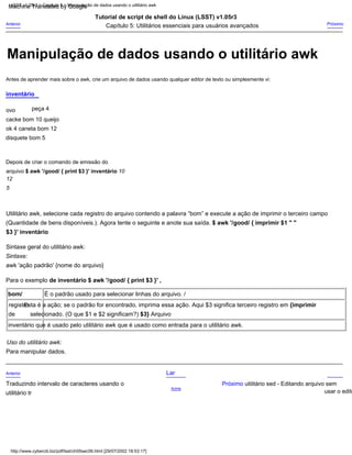 Utilitário awk, selecione cada registro do arquivo contendo a palavra “bom” e execute a ação de imprimir o terceiro campo
(Quantidade de bens disponíveis.). Agora tente o seguinte e anote sua saída. $ awk '/good/ { imprimir $1 " "
$3 }' inventário
Depois de criar o comando de emissão do
arquivo $ awk '/good/ { print $3 }' inventário 10
12
5
Tutorial de script de shell do Linux (LSST) v1.05r3
Capítulo 5: Utilitários essenciais para usuários avançados
Sintaxe geral do utilitário awk:
Lar
Acima
Próximo utilitário sed - Editando arquivo sem
usar o edito
inventário
Anterior
Traduzindo intervalo de caracteres usando o
utilitário tr
peça 4
ovo
cacke bom 10 queijo
ok 4 caneta bom 12
disquete bom 5
É o padrão usado para selecionar linhas do arquivo. /
bom/
Esta é a ação; se o padrão for encontrado, imprima essa ação. Aqui $3 significa terceiro registro em {imprimir
registro
selecionado. (O que $1 e $2 significam?) $3} Arquivo
de
inventário que é usado pelo utilitário awk que é usado como entrada para o utilitário awk.
Próximo
Antes de aprender mais sobre o awk, crie um arquivo de dados usando qualquer editor de texto ou simplesmente vi:
Uso do utilitário awk:
Para manipular dados.
Sintaxe:
awk 'ação padrão' {nome do arquivo}
Anterior
Para o exemplo de inventário $ awk '/good/ { print $3 }' ,
http://www.cyberciti.biz/pdf/lsst/ch05sec06.html [29/07/2002 18:53:17]
LSST v1.05r3 > Capítulo 5 > Manipulação de dados usando o utilitário awk
Manipulação de dados usando o utilitário awk
Machine Translated by Google
 