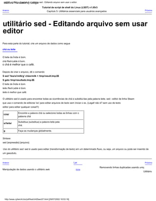 $ sed '/tea/s//milk/g' cháormilk > /tmp/result.tmp.$$
palavra chá
Uso do utilitário sed: sed é usado para editar (transformação de texto) em um determinado fluxo, ou seja, um arquivo ou pode ser inserido de
Próximo
Removendo linhas duplicadas usando uniq
Capítulo 5: Utilitários essenciais para usuários avançados
Sintaxe:
o chá é melhor que o café.
editor para editar qualquer coisa!!!)
Tutorial de script de shell do Linux (LSST) v1.05r3
chá Red-Lable é bom.
que usa o comando de editores 'ex' para editar arquivos de texto sem iniciar o ex. (Legal! não é? sem uso de texto
chá ou leite
chá.
leite é melhor que café.
Lar
Anterior
O leite da Índia é bom.
Substitua (substitua) a palavra leite pela
/chá/
um gasoduto.
$ gato /tmp/resultado.tmp.$$
Depois de criar o arquivo, dê o comando
sed {expressão} {arquivo}
Encontre a palavra chá ou selecione todas as linhas com o
Anterior
Utilitário
g
Próximo
O utilitário sed é usado para encontrar todas as ocorrências de chá e substituí-las pela palavra leite. sed - editor de linha Steam
Faça as mudanças globalmente.
Acima
O leite da Índia é bom.
Para esta parte do tutorial, crie um arquivo de dados como segue
leite Red-Lable é bom.
s//leite/
Manipulação de dados usando o utilitário awk
LSST v1.05r3 > Capítulo 5 > utilitário sed - Editando arquivo sem usar o editor
http://www.cyberciti.biz/pdf/lsst/ch05sec07.html [29/07/2002 18:53:18]
editor
utilitário sed - Editando arquivo sem usar
Machine Translated by Google
 