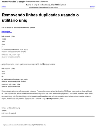 sai academia de informática, a'ruim. o que
ainda me lembro desse nome. carvalho!
como você está, Luser? o que
ainda me lembro desse nome.
para
Tutorial de script de shell do Linux (LSST) v1.05r3 Capítulo 5:
Utilitários essenciais para usuários avançados
Após criar o arquivo, emita o seguinte comando no prompt do shell $ uniq personame
personagem
Sintaxe geral do utilitário uniq:
Sintaxe:
uniq {nome do arquivo}
Olá, sou vivek 12333
12333,
bem-
vindo
sai academia de informática, a'ruim. o que
ainda me lembro desse nome. carvalho!
como você está, Luser? o que
ainda me lembro desse nome.
Crie um arquivo de texto pessoal da seguinte maneira:
O comando acima imprime as linhas que são exclusivas. Por exemplo, nosso arquivo original contém 12333 duas vezes, portanto cópias adicionais
de 12333 são excluídas. Mas se você examinar a saída do uniq, notará que 12333 desapareceu (Duplicado) e "o que ainda me lembro desse nome"
permanece como está. Como o utilitário uniq compara apenas linhas adjacentes, as linhas duplicadas devem estar próximas umas das outras no
arquivo. Para resolver este problema você pode usar o comando a seguir $ sort personame | único
Olá, sou vivek 12333,
bem-
vindo
Anterior Próximo
para
http://www.cyberciti.biz/pdf/lsst/ch05sec08.html (1 de 2) [29/07/2002 18:53:19]
LSST v1.05r3 > Capítulo 5 > Removendo linhas duplicadas usando o utilitário uniq
Removendo linhas duplicadas usando o
utilitário uniq
Machine Translated by Google
 