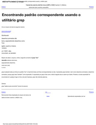 eu também
Depois de salvar o arquivo, emita o seguinte comando, $ grep "too"
demofile cartoons são bons,
especialmente desenhos
como tom (cat)
Tutorial de script de shell do Linux (LSST) v1.05r3 Capítulo 5: Utilitários
essenciais para usuários avançados
grep localizará todas as linhas do padrão "too" e imprimirá todas as linhas (correspondentes) na tela. impressões grep também, bem como desenhos animados e desenhos
animados; porque grep trata "também" como expressão. A expressão por grep é lida como a letra t seguida de o e assim por diante. Portanto, se esta expressão for
encontrada em qualquer lugar on-line, ela será impressa. grep não entende palavras.
Aprendendo expressões com ex
arquivo de demonstração
Acima
Próximo
Olá Mundo!
desenhos animados são
bons, especialmente desenhos como
Tom
(gato), qual é a música
número
um 12221, eles
nos amam, eu também
Removendo linhas duplicadas do arquivo de banco de
dados de texto usando o utilitário uniq
Crie um arquivo de texto da seguinte maneira:
Lar
Sintaxe:
grep "palavra para encontrar" {nome do arquivo}
Anterior Próximo
Anterior
http://www.cyberciti.biz/pdf/lsst/ch05sec09.html [29/07/2002 18:53:20]
LSST v1.05r3 > Capítulo 5 > Encontrando padrão correspondente usando o utilitário grep
Encontrando padrão correspondente usando o
utilitário grep
Machine Translated by Google
 