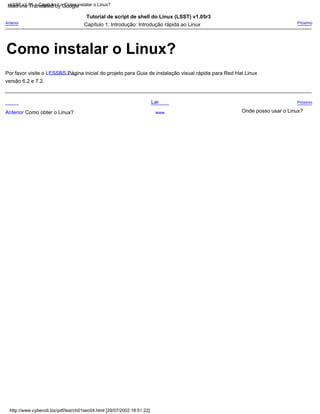 Lar
Anterior Como obter o Linux? Acima
Próximo
Capítulo 1: Introdução: Introdução rápida ao Linux
versão 6.2 e 7.2.
Por favor visite o LESSBS Página inicial do projeto para Guia de instalação visual rápida para Red Hat Linux
Tutorial de script de shell do Linux (LSST) v1.05r3
Onde posso usar o Linux?
Anterior Próximo
LSST v1.05 > Capítulo 1 > Como instalar o Linux?
http://www.cyberciti.biz/pdf/lsst/ch01sec04.html [29/07/2002 18:51:22]
Como instalar o Linux?
Machine Translated by Google
 