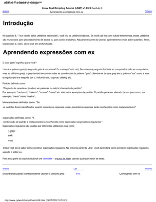 Introdução
Padrão definido como:
“Conjunto de caracteres (podem ser palavras ou não) é chamado de padrão”.
Uma é a palavra gato (o segundo gato é um animal! Eu conheço 'tom' cat). Se a mesma pergunta for feita ao computador (não ao computador,
mas ao utilitário grep), o grep tentará encontrar todas as ocorrências da palavra "gato" ( lembre-se de que grep leia a palavra "cat" como a letra
c seguida por a e seguida por t), incluindo cat, copycat, catalog etc.
Para esta parte do capítulo/tutorial crie 'demofile' - arquivo de texto usando qualquer editor de texto.
Linux Shell Scripting Tutorial (LSST) v1.05r3 Capítulo 6:
Aprendendo expressões com ex
Por exemplo, "cachorro", "celeron", "mouse", "navio" etc. são todos exemplos de padrão. O padrão pode ser alterado de um para outro, por
exemplo, "navio" como "ovelha".
Anterior
Encontrando padrão correspondente usando o utilitário grep
• sed
O que “gato” significa para você?
Então você deve saber como construir expressões regulares. Na próxima parte do LSST você aprenderá como construir expressões regulares
usando o editor ex.
Expressões regulares são usadas por diferentes utilitários Linux como
Próximo
Começando com ex
No capítulo 5, "Tour rápido pelos utilitários essenciais", você viu os utilitários básicos. Se você usá-los com outras ferramentas, esses utilitários
são muito úteis para processamento de dados ou para outros trabalhos. Na parte restante do tutorial, aprenderemos mais sobre padrões, filtros,
expressões e, claro, sed e awk em profundidade.
Anterior
Metacaracteres definidos como: "Se
os padrões forem identificados usando caracteres especiais, esses caracteres especiais serão conhecidos como metacaracteres".
• grep •
awk
Lar
expressões definidas como: "A
combinação de padrão e metacaracteres é conhecida como expressões (expressões regulares)."
Próximo
Acima
http://www.cyberciti.biz/pdf/lsst/ch06.html [29/07/2002 18:53:23]
LSST v1.05 > Capítulo 6 > Introdução
Aprendendo expressões com ex
Machine Translated by Google
 