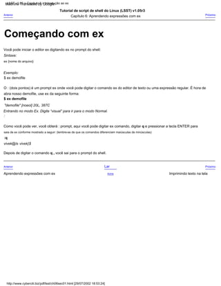 Exemplo:
Próximo
ex {nome do arquivo}
Tutorial de script de shell do Linux (LSST) v1.05r3
$ ex demofile
Como você pode ver, você obterá : prompt, aqui você pode digitar ex comando, digitar q e pressionar a tecla ENTER para
saia de ex conforme mostrado a seguir: (lembre-se de que os comandos diferenciam maiúsculas de minúsculas)
:q
Imprimindo texto na tela
Você pode iniciar o editor ex digitando ex no prompt do shell:
Entrando no modo Ex. Digite “visual” para ir para o modo Normal.
Lar
:
Sintaxe:
Acima
$ ex demofile
Anterior
Anterior
Aprendendo expressões com ex
Próximo
"demofile" [noeol] 20L, 387C
O : (dois pontos) é um prompt ex onde você pode digitar o comando ex do editor de texto ou uma expressão regular. É hora de
Capítulo 6: Aprendendo expressões com ex
vivek@ls vivek]$
Depois de digitar o comando q , você sai para o prompt do shell.
abra nosso demofile, use ex da seguinte forma:
LSST v1.05 > Capítulo 6 > Introdução ao ex
http://www.cyberciti.biz/pdf/lsst/ch06sec01.html [29/07/2002 18:53:24]
Começando com ex
Machine Translated by Google
 