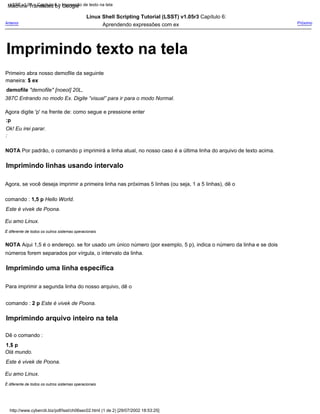 Imprimindo texto na tela
NOTA Por padrão, o comando p imprimirá a linha atual, no nosso caso é a última linha do arquivo de texto acima.
:
Para imprimir a segunda linha do nosso arquivo, dê o
comando : 2 p Este é vivek de Poona.
Linux Shell Scripting Tutorial (LSST) v1.05r3 Capítulo 6:
Aprendendo expressões com ex
Dê o comando :
1,$ p
Olá mundo.
Agora digite 'p' na frente de: como segue e pressione enter
NOTA Aqui 1,5 é o endereço. se for usado um único número (por exemplo, 5 p), indica o número da linha e se dois
números forem separados por vírgula, o intervalo da linha.
:p
Ok! Eu irei parar.
Eu amo Linux.
É diferente de todos os outros sistemas operacionais
Próximo
Primeiro abra nosso demofile da seguinte
maneira: $ ex
demofile "demofile" [noeol] 20L,
387C Entrando no modo Ex. Digite “visual” para ir para o modo Normal.
É diferente de todos os outros sistemas operacionais
Agora, se você deseja imprimir a primeira linha nas próximas 5 linhas (ou seja, 1 a 5 linhas), dê o
comando : 1,5 p Hello World.
Este é vivek de Poona.
Anterior
Este é vivek de Poona.
Eu amo Linux.
LSST v1.05 > Capítulo 6 > Impressão de texto na tela
http://www.cyberciti.biz/pdf/lsst/ch06sec02.html (1 de 2) [29/07/2002 18:53:25]
Imprimindo uma linha específica
Imprimindo linhas usando intervalo
Imprimindo arquivo inteiro na tela
Machine Translated by Google
 
