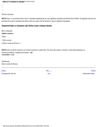 2 Este é vivek de Poona. 3
1 Olá, mundo.
.....
NOTA Este comando imprime um número próximo a cada linha. Se você não quiser o número, você pode desativar os
números emitindo o seguinte comando : set
nonumber: 1,3 p
Próximo
Excluindo linhas
Lar
Acima
Dê o comando :
definir número:
1,3 p
Anterior
OK! Eu irei parar.
NOTA Aqui 1 é a primeira linha e $ é o caractere especial de ex, que significa caractere da última linha. Então 1,$ significa imprimir da
primeira linha até o caractere da última linha (ou seja, final do arquivo). Aqui p significa impressão.
Começando com ex
Olá Mundo.
...
.....
Este é vivek de Poona.
http://www.cyberciti.biz/pdf/lsst/ch06sec02.html (2 de 2) [29/07/2002 18:53:25]
LSST v1.05 > Capítulo 6 > Impressão de texto na tela
Imprimindo o número da linha com nosso texto
Machine Translated by Google
 