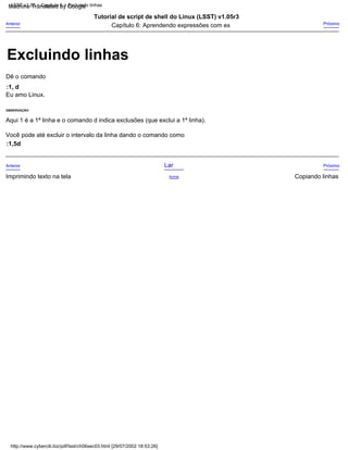 OBSERVAÇÃO
Eu amo Linux.
Tutorial de script de shell do Linux (LSST) v1.05r3
Aqui 1 é a 1ª linha e o comando d indica exclusões (que exclui a 1ª linha).
Próximo
Copiando linhas
Dê o comando
Lar
Acima
:1, d
Anterior
Anterior Próximo
Imprimindo texto na tela
Você pode até excluir o intervalo da linha dando o comando como
Capítulo 6: Aprendendo expressões com ex
:1,5d
http://www.cyberciti.biz/pdf/lsst/ch06sec03.html [29/07/2002 18:53:26]
LSST v1.05 > Capítulo 6 > Excluindo linhas
Excluindo linhas
Machine Translated by Google
 