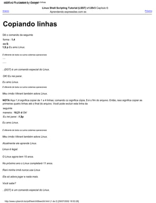 . (DOT) é um comando especial do Linux.
.....
Linux Shell Scripting Tutorial (LSST) v1.05r3 Capítulo 6:
Aprendendo expressões com ex
OK! Eu irei parar.
Meu irmão Vikrant também adora Linux.
Atualmente ele aprende Linux.
Linux é legal.
É diferente de todos os outros sistemas operacionais
Eu amo Linux.
Você sabe?
É diferente de todos os outros sistemas operacionais
....
. (DOT) é um comando especial do Linux.
Meu irmão Vikrant também adora Linux.
Próximo
Rani minha irmã nunca usa Linux
Ela só adora jogar e nada mais.
Dê o comando da seguinte
forma : 1,4
co $:
1,$ p Eu amo Linux.
NOTA Aqui 1,4 significa copiar de 1 a 4 linhas; comando co significa cópia; $ é o fim do arquivo. Então, isso significa copiar as
primeiras quatro linhas até o final do arquivo. Você pode excluir esta linha da
seguinte
maneira : 18,21 d Ok!
Eu irei parar. :1,$p
Eu amo Linux.
O Linux agora tem 10 anos.
No próximo ano o Linux completará 11 anos.
É diferente de todos os outros sistemas operacionais
Anterior
http://www.cyberciti.biz/pdf/lsst/ch06sec04.html (1 de 2) [29/07/2002 18:53:28]
LSST v1.05 > Capítulo 6 > Copiando linhas
Copiando linhas
Machine Translated by Google
 