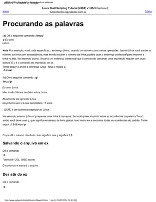Procurando as palavras
(b) Dê o seguinte comando : g/
linux/ p
:/Linux/
Linux Shell Scripting Tutorial (LSST) v1.05r3 Capítulo 6:
Aprendendo expressões com ex
Eu amo Linux.
:c
Dê o comando
Nota Por exemplo, você pode especificar o endereço (linha) usando um número para várias operações. Isso é útil se você souber o
número da linha com antecedência, mas se não souber o número da linha, poderá usar o endereço contextual para imprimir a
linha na tela. No exemplo acima, /linux/ é um endereço contextual que é construído cercando uma expressão regular com duas
barras. E p é o comando de impressão de ex.
No exemplo anterior (:/linux/ p) apenas uma linha é impressa. Se você quiser imprimir todas as ocorrências da palavra "linux",
então você deve usar g, que significa endereço de linha global. Isso instrui ex a encontrar todas as ocorrências do padrão. Tente
seguir :1,$ /Linux/ p
:q
O que dá o mesmo resultado. Isso significa que g significa 1,$.
Tente seguir e anote a diferença (Dica - falta o relógio p)
No próximo ano o Linux completará 11 anos.
Próximo
Dê o comando
(a) Dê o seguinte comando :/linux/
p Eu amo
Linux.
. (DOT) é um comando especial do Linux.
Meu irmão Vikrant também adora Linux.
"demofile" 20L, 386C escrito
O comando w salvará o arquivo.
Atualmente ele aprende Linux.
Anterior
LSST v1.05 > Capítulo 6 > Pesquisando as palavras
http://www.cyberciti.biz/pdf/lsst/ch06sec05.html (1 de 2) [29/07/2002 18:53:29]
Salvando o arquivo em ex
Desistir do ex
Machine Translated by Google
 