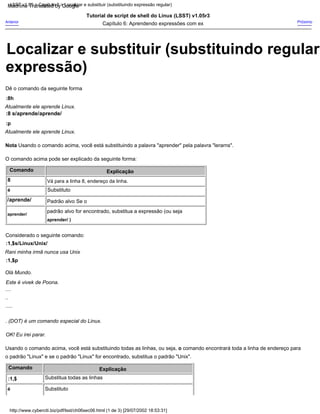 Nota Usando o comando acima, você está substituindo a palavra "aprender" pela palavra "lerarns".
Considerado o seguinte comando:
....
Próximo
Explicação
Comando
Capítulo 6: Aprendendo expressões com ex
Olá Mundo.
:p
Padrão alvo Se o
padrão alvo for encontrado, substitua a expressão (ou seja
:8 s/aprende/aprende/
Tutorial de script de shell do Linux (LSST) v1.05r3
Substituto
:8h
Explicação
é
OK! Eu irei parar.
.....
Substituto
Comando
Rani minha irmã nunca usa Unix
:1,$s/Linux/Unix/
..
O comando acima pode ser explicado da seguinte forma:
Substitua todas as linhas
Anterior
Este é vivek de Poona.
Atualmente ele aprende Linux.
aprender/ )
:1,$
aprender/
o padrão "Linux" e se o padrão "Linux" for encontrado, substitua o padrão "Unix".
Vá para a linha 8, endereço da linha.
/aprende/
Usando o comando acima, você está substituindo todas as linhas, ou seja, o comando encontrará toda a linha de endereço para
Atualmente ele aprende Linux.
é
Dê o comando da seguinte forma
8
:1,$p
. (DOT) é um comando especial do Linux.
http://www.cyberciti.biz/pdf/lsst/ch06sec06.html (1 de 3) [29/07/2002 18:53:31]
LSST v1.05 > Capítulo 6 > Localizar e substituir (substituindo expressão regular)
Localizar e substituir (substituindo regular
expressão)
Machine Translated by Google
 