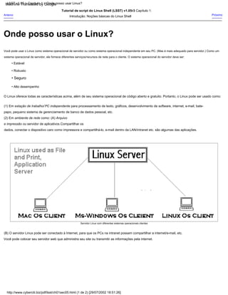 Onde posso usar o Linux?
Servidor Linux com diferentes sistemas operacionais clientes
• Robusto
• Estável
• Seguro
• Alto desempenho
Anterior Próximo
Você pode usar o Linux como sistema operacional de servidor ou como sistema operacional independente em seu PC. (Mas é mais adequado para servidor.) Como um
sistema operacional de servidor, ele fornece diferentes serviços/recursos de rede para o cliente. O sistema operacional do servidor deve ser:
Tutorial de script do Linux Shell (LSST) v1.05r3 Capítulo 1:
Introdução: Noções básicas do Linux Shell
O Linux oferece todas as características acima, além de seu sistema operacional de código aberto e gratuito. Portanto, o Linux pode ser usado como:
(1) Em estação de trabalho/ PC independente para processamento de texto, gráficos, desenvolvimento de software, internet, e-mail, bate-
papo, pequeno sistema de gerenciamento de banco de dados pessoal, etc.
(2) Em ambiente de rede como: (A) Arquivo
e impressão ou servidor de aplicativos Compartilhar os
dados, conectar o dispositivo caro como impressora e compartilhá-lo, e-mail dentro da LAN/intranet etc. são algumas das aplicações.
(B) O servidor Linux pode ser conectado à Internet, para que os PCs na intranet possam compartilhar a internet/e-mail, etc.
Você pode colocar seu servidor web que administra seu site ou transmitir as informações pela internet.
LSST v1.05 > Capítulo 1 > Onde posso usar Linux?
http://www.cyberciti.biz/pdf/lsst/ch01sec05.html (1 de 2) [29/07/2002 18:51:26]
Machine Translated by Google
 