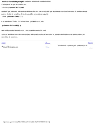 Anterior
A opção g no final instrui o comando para realizar a substituição em todas as ocorrências do padrão de destino dentro de
uma linha de endereço.
Substituindo a palavra pela confirmação de
do utilizador
:g/brother/ s/XYZ/also/g :p
Meu irmão Vikrant também adora Linux, que também adora Unix.
Próximo
Observe que "também" é substituído apenas uma vez. Se você quiser que o comando funcione com todas as ocorrências de
padrão dentro de uma linha de endereço, dê o comando da seguinte
forma: :g/brother/ s/also/XYZ/
g :p Meu irmão Vikrant XYZ adora Linux, que XYZ adora unix.
Certifique-se de que da próxima vez
funcione :g/brother/ s/XYZ/also/
Lar
Procurando as palavras Acima
http://www.cyberciti.biz/pdf/lsst/ch06sec06.html (3 de 3) [29/07/2002 18:53:31]
LSST v1.05 > Capítulo 6 > Localizar e substituir (substituindo expressão regular)
Machine Translated by Google
 