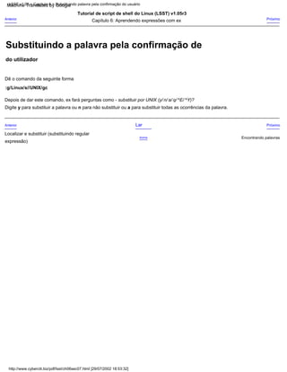 Depois de dar este comando, ex fará perguntas como - substituir por UNIX (y/ n/ a/ q/ ^E/ ^Y)?
:g/Linux/s//UNIX/gc
Encontrando palavras
Tutorial de script de shell do Linux (LSST) v1.05r3
Digite y para substituir a palavra ou n para não substituir ou a para substituir todas as ocorrências da palavra.
Acima
Dê o comando da seguinte forma
Próximo
expressão)
Anterior Próximo
Capítulo 6: Aprendendo expressões com ex
Anterior Lar
Localizar e substituir (substituindo regular
http://www.cyberciti.biz/pdf/lsst/ch06sec07.html [29/07/2002 18:53:32]
LSST v1.05 > Capítulo 6 > Substituindo palavra pela confirmação do usuário
do utilizador
Substituindo a palavra pela confirmação de
Machine Translated by Google
 